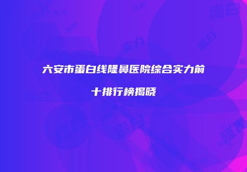 六安市蛋白线隆鼻医院综合实力前十排行榜揭晓