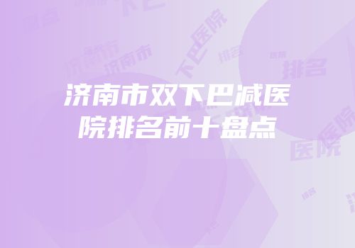 济南市双下巴减医院排名前十盘点