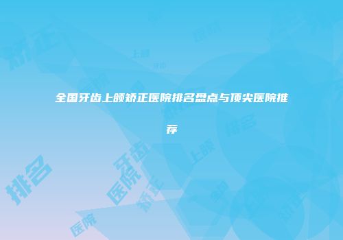 全国牙齿上颌矫正医院排名盘点与顶尖医院推荐