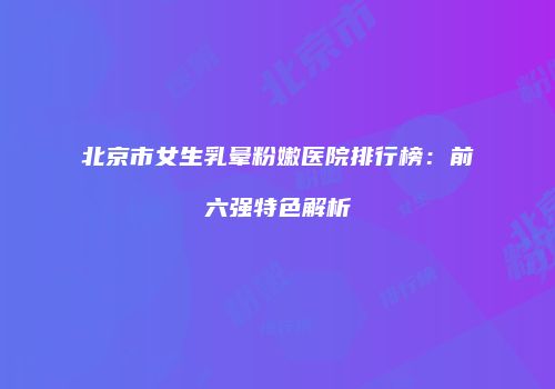北京市女生乳晕粉嫩医院排行榜：前六强特色解析