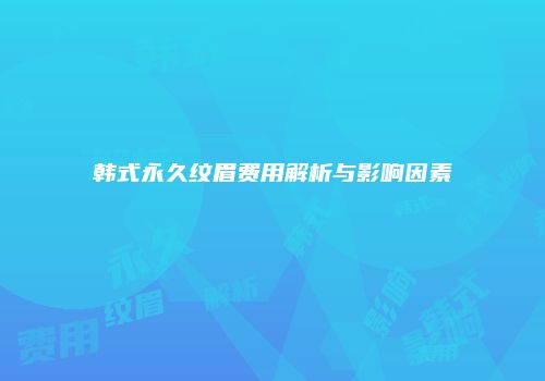韩式永久纹眉费用解析与影响因素