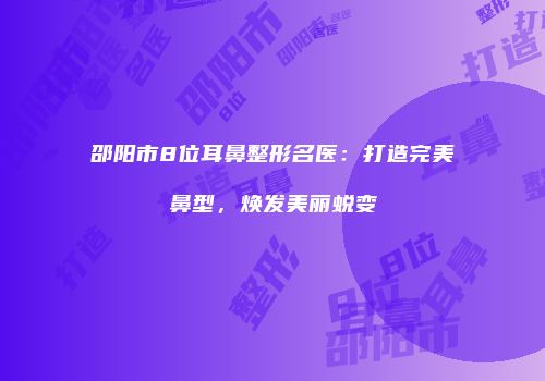 邵阳市8位耳鼻整形名医：打造完美鼻型，焕发美丽蜕变