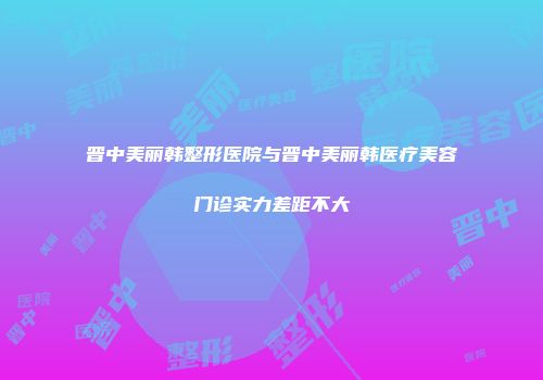 晋中美丽韩整形医院与晋中美丽韩医疗美容门诊实力差距不大