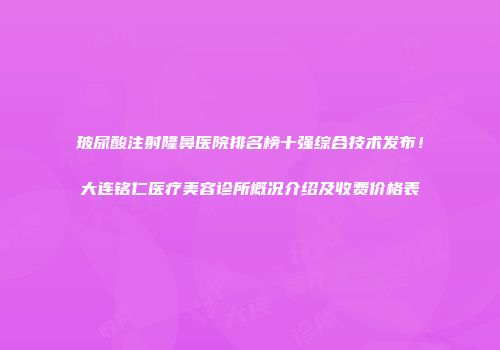 玻尿酸注射隆鼻医院排名榜十强综合技术发布！大连铭仁医疗美容诊所概况介绍及收费价格表