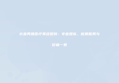 长春秀雅医疗美容医院：专业团队、优质服务与价格一览