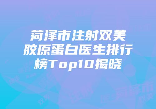 菏泽市注射双美胶原蛋白医生排行榜Top10揭晓