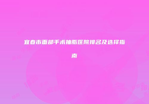 宜春市面部手术抽脂医院排名及选择指南