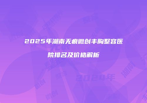 2025年湖南无痕微创丰胸整容医院排名及价格解析