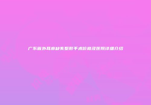 广东省外耳廓缺失整形手术价格及医院详细介绍