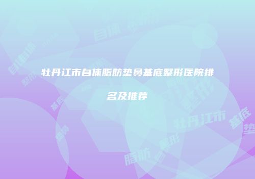 牡丹江市自体脂肪垫鼻基底整形医院排名及推荐