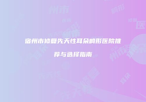 宿州市修复先天性耳朵畸形医院推荐与选择指南