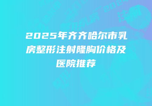 2025年齐齐哈尔市乳房整形注射隆胸价格及医院推荐