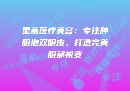 星慕医疗美容：专注肿眼泡双眼皮，打造完美眼部蜕变