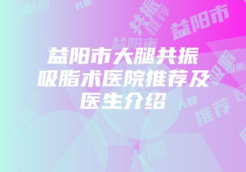 益阳市大腿共振吸脂术医院推荐及医生介绍