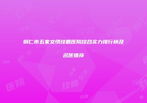 铜仁市五家文绣纹眉医院综合实力排行榜及名医推荐