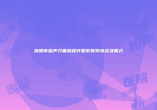 洛阳市超声刀面部提升整形医院排名及简介