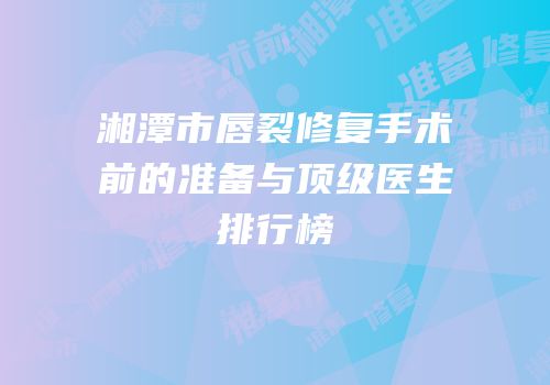 湘潭市唇裂修复手术前的准备与顶级医生排行榜