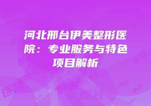 河北邢台伊美整形医院：专业服务与特色项目解析