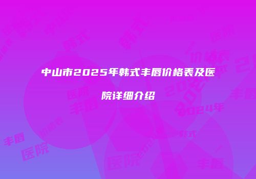 中山市2025年韩式丰唇价格表及医院详细介绍