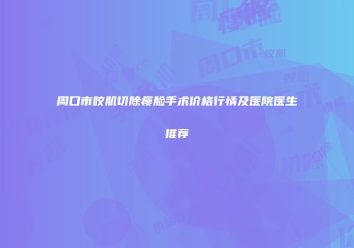 周口市咬肌切除瘦脸手术价格行情及医院医生推荐