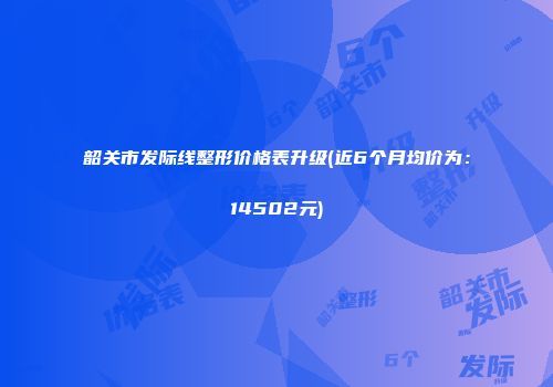 韶关市发际线整形价格表升级(近6个月均价为：14502元)