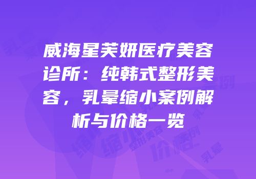 威海星芙妍医疗美容诊所：纯韩式整形美容，乳晕缩小案例解析与价格一览