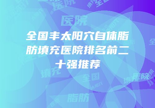 全国丰太阳穴自体脂肪填充医院排名前二十强推荐