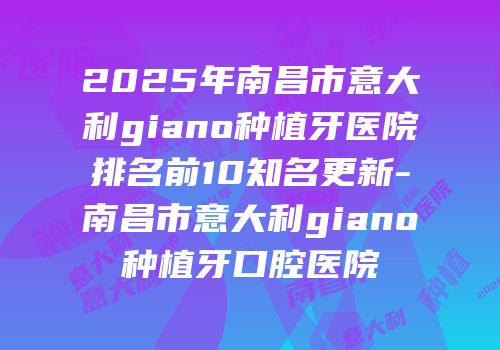 2025年南昌市意大利giano种植牙医院排名前10知名更新-南昌市意大利giano种植牙口腔医院