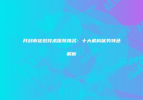 开封市祛斑技术医院排名：十大机构优势特色解析