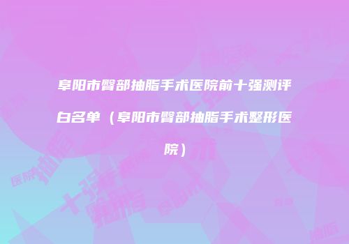 阜阳市臀部抽脂手术医院前十强测评白名单（阜阳市臀部抽脂手术整形医院）