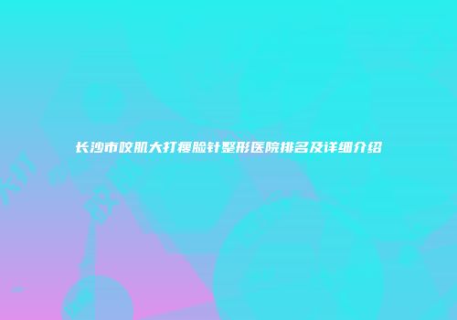 长沙市咬肌大打瘦脸针整形医院排名及详细介绍