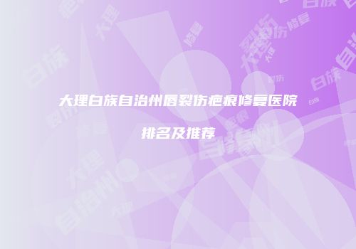 大理白族自治州唇裂伤疤痕修复医院排名及推荐