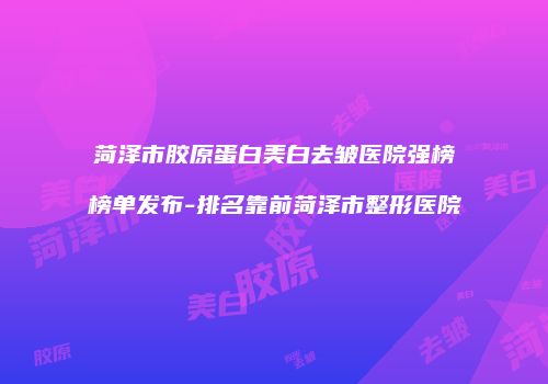 菏泽市胶原蛋白美白去皱医院强榜榜单发布-排名靠前菏泽市整形医院