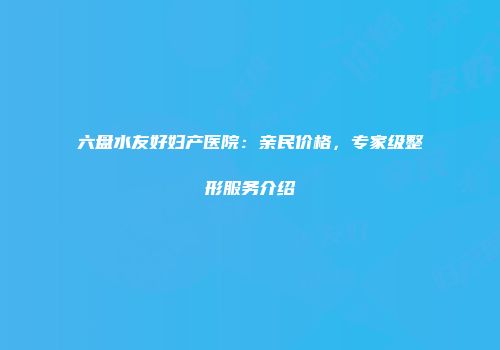 六盘水友好妇产医院：亲民价格，专家级整形服务介绍