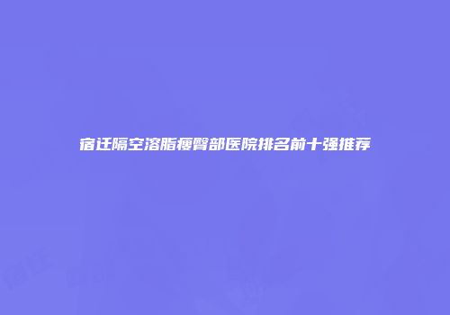 宿迁隔空溶脂瘦臀部医院排名前十强推荐