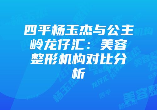 四平杨玉杰与公主岭龙仔汇：美容整形机构对比分析