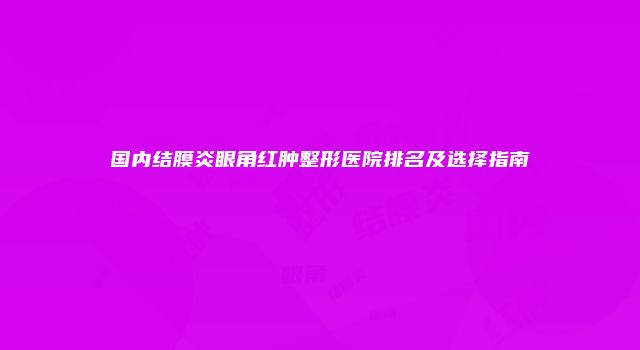 国内结膜炎眼角红肿整形医院排名及选择指南