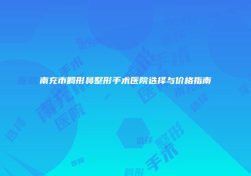 南充市畸形鼻整形手术医院选择与价格指南