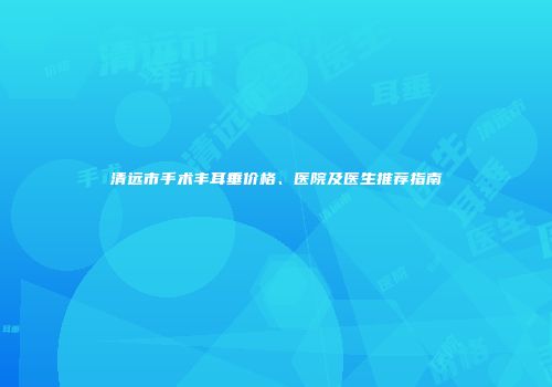 清远市手术丰耳垂价格、医院及医生推荐指南