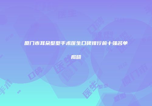 厦门市耳朵整型手术医生口碑排行前十强名单揭晓