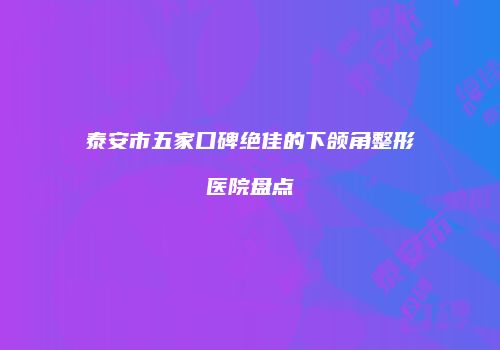 泰安市五家口碑绝佳的下颌角整形医院盘点
