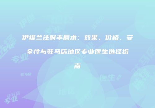 伊维兰注射丰唇术：效果、价格、安全性与驻马店地区专业医生选择指南