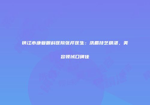 镇江市康复眼科医院张芹医生：洗眉技艺精湛，美容领域口碑佳