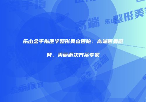 乐山金手指医学整形美容医院：高端医美服务，美丽解决方案专家