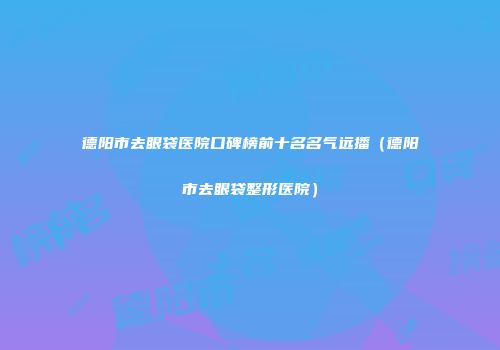 德阳市去眼袋医院口碑榜前十名名气远播（德阳市去眼袋整形医院）