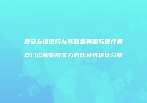 西安友谊医院与陕西壹美国际医疗美容门诊部整形实力对比及性价比分析