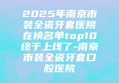 2025年南京市装全瓷牙套医院在榜名单top10终于上线了-南京市装全瓷牙套口腔医院