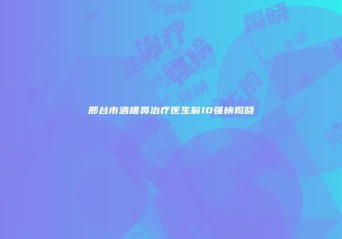 邢台市酒槽鼻治疗医生前10强榜揭晓