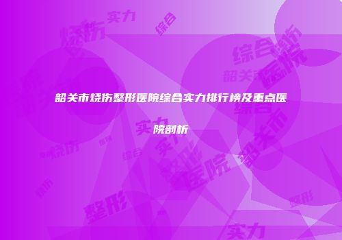 韶关市烧伤整形医院综合实力排行榜及重点医院剖析
