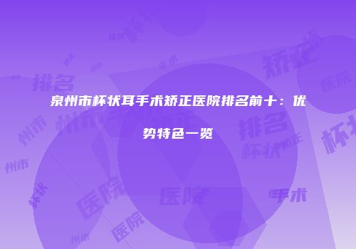 泉州市杯状耳手术矫正医院排名前十：优势特色一览